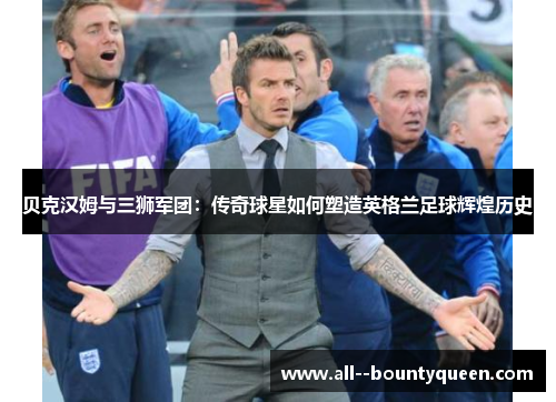 贝克汉姆与三狮军团：传奇球星如何塑造英格兰足球辉煌历史