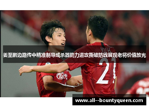 姜至鹏边路传中精准制导成杀器助力进攻撕破防线展现老将价值放光