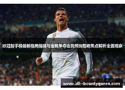 欧冠射手榜最新格局揭晓与金靴争夺走势预测前瞻焦点解析全面观察