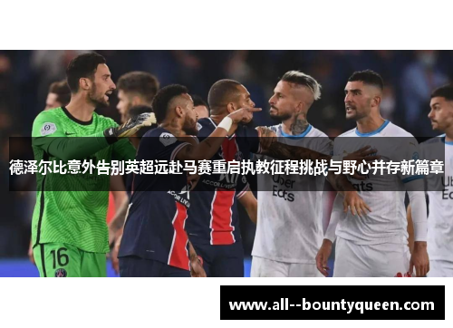 德泽尔比意外告别英超远赴马赛重启执教征程挑战与野心并存新篇章 德泽尔比意外告别英超远赴马赛重启执教征程挑战与野心并存新篇章